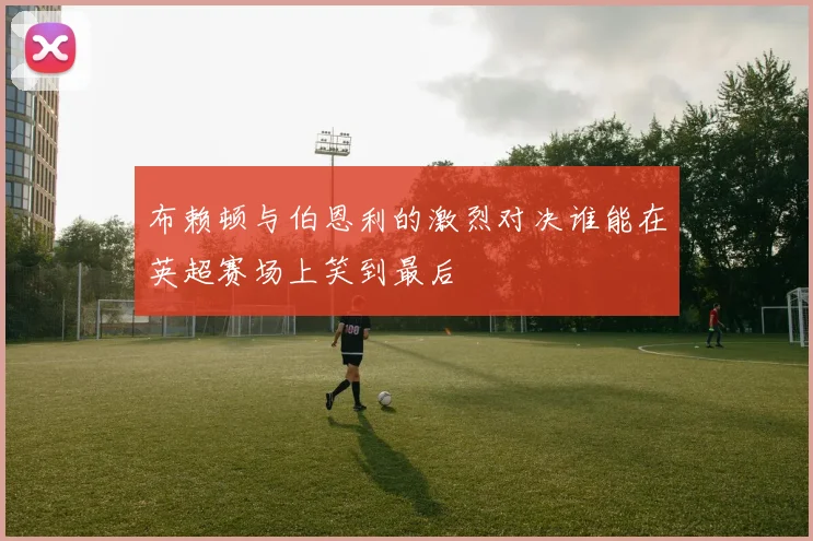 布赖顿与伯恩利的激烈对决谁能在英超赛场上笑到最后