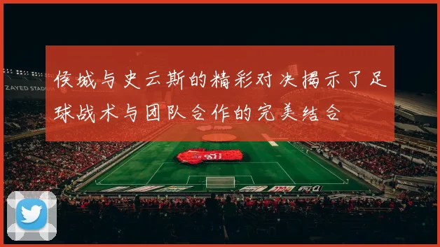 侯城与史云斯的精彩对决揭示了足球战术与团队合作的完美结合