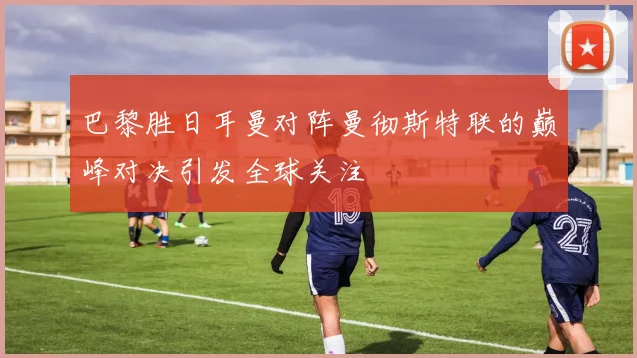 巴黎胜日耳曼对阵曼彻斯特联的巅峰对决引发全球关注