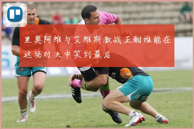 里奥阿维与艾维斯激战正酣谁能在这场对决中笑到最后
