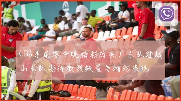 CBA季前赛今晚精彩对决广东队迎战山东队期待激烈较量与精彩表现