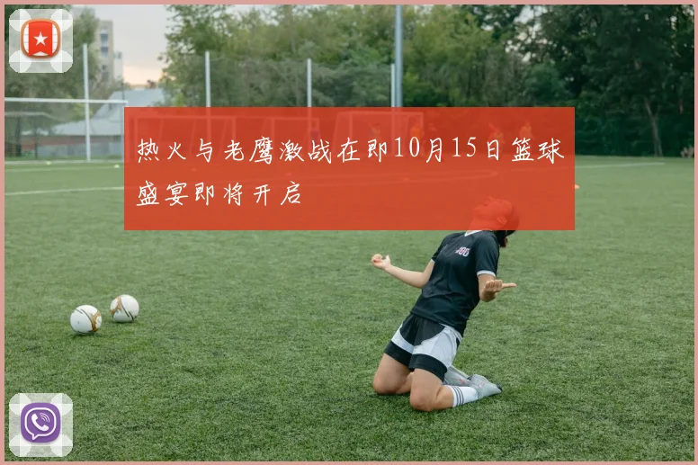 热火与老鹰激战在即10月15日篮球盛宴即将开启