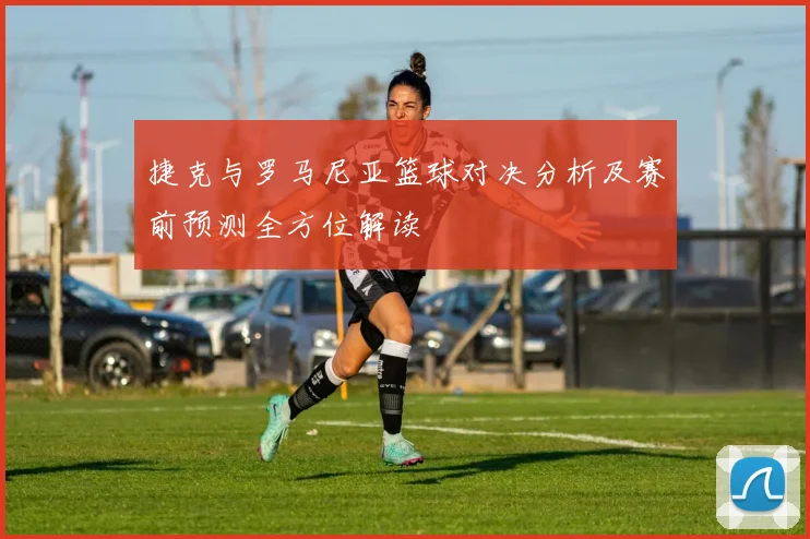 捷克与罗马尼亚篮球对决分析及赛前预测全方位解读