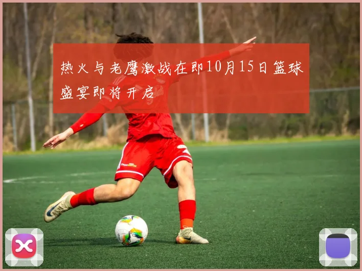 热火与老鹰激战在即10月15日篮球盛宴即将开启